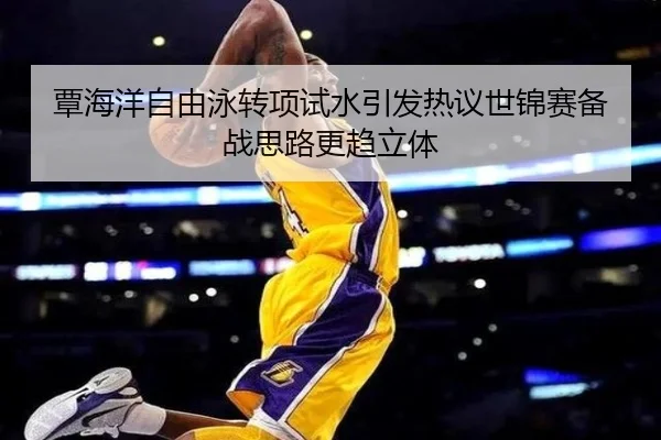 覃海洋自由泳转项试水引发热议世锦赛备战思路更趋立体